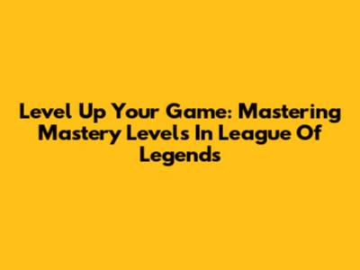 Level Up Your Game: Mastering Mastery Levels In League Of Legends