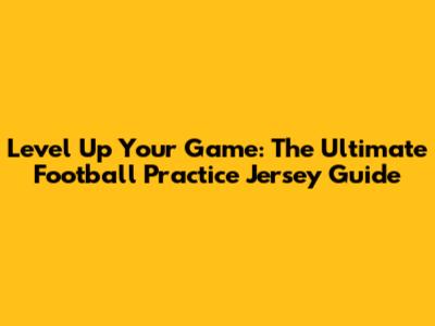 Level Up Your Game: The Ultimate Football Practice Jersey Guide