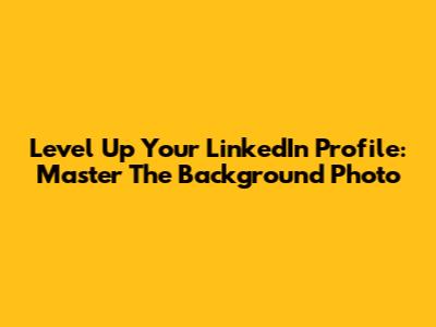 Level Up Your LinkedIn Profile: Master The Background Photo