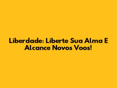 Liberdade: Liberte Sua Alma E Alcance Novos Voos!