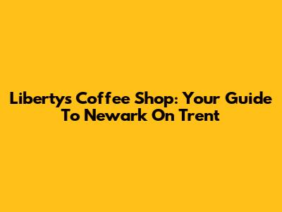 Liberty's Coffee Shop: Your Guide To Newark On Trent