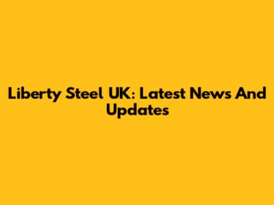 Liberty Steel UK: Latest News And Updates