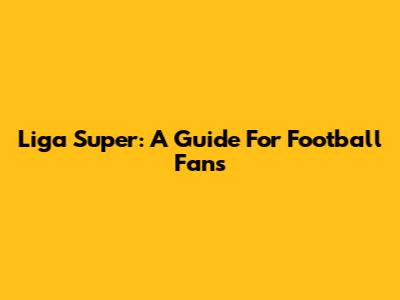 Liga Super: A Guide For Football Fans