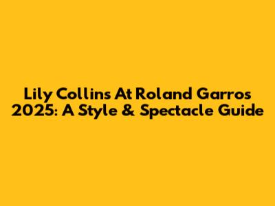 Lily Collins At Roland Garros 2025: A Style & Spectacle Guide