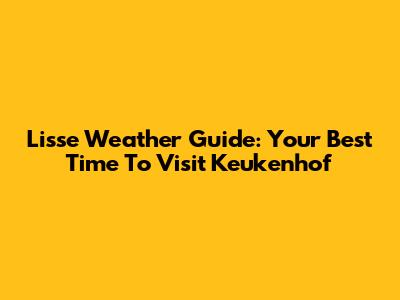 Lisse Weather Guide: Your Best Time To Visit Keukenhof
