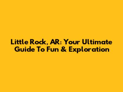 Little Rock, AR: Your Ultimate Guide To Fun & Exploration