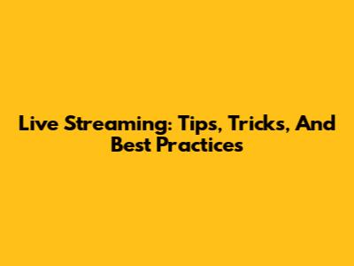 Live Streaming: Tips, Tricks, And Best Practices