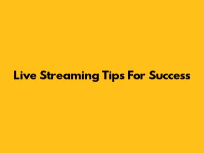 Live Streaming Tips For Success
