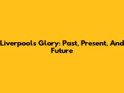 Liverpool's Glory: Past, Present, And Future