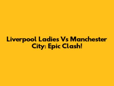 Liverpool Ladies Vs Manchester City: Epic Clash!