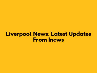 Liverpool News: Latest Updates From Inews