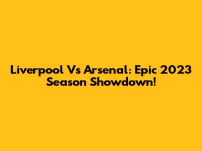 Liverpool Vs Arsenal: Epic 2023 Season Showdown!