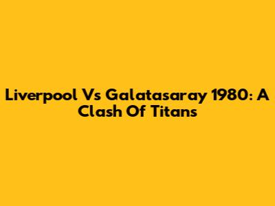 Liverpool Vs Galatasaray 1980: A Clash Of Titans