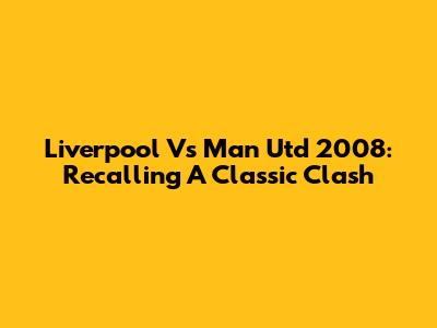 Liverpool Vs Man Utd 2008: Recalling A Classic Clash