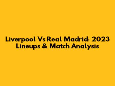 Liverpool Vs Real Madrid: 2023 Lineups & Match Analysis