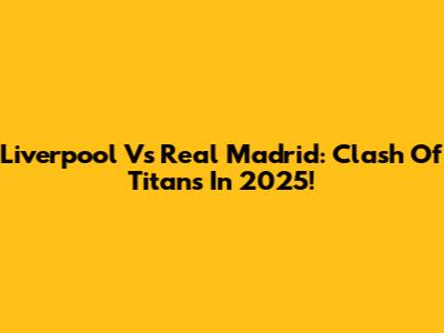 Liverpool Vs Real Madrid: Clash Of Titans In 2025!