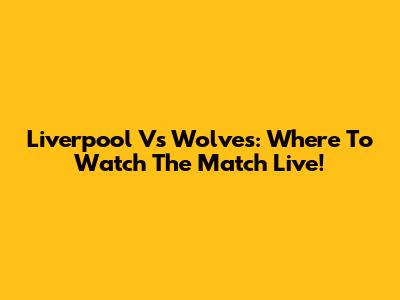 Liverpool Vs Wolves: Where To Watch The Match Live!