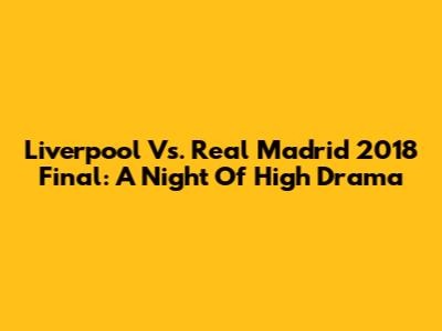 Liverpool Vs. Real Madrid 2018 Final: A Night Of High Drama