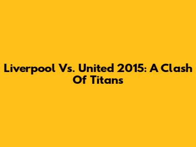 Liverpool Vs. United 2015: A Clash Of Titans