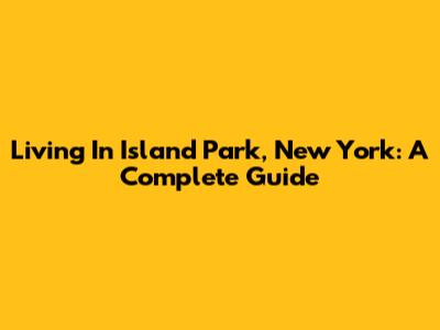 Living In Island Park, New York: A Complete Guide