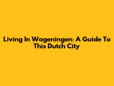 Living In Wageningen: A Guide To This Dutch City