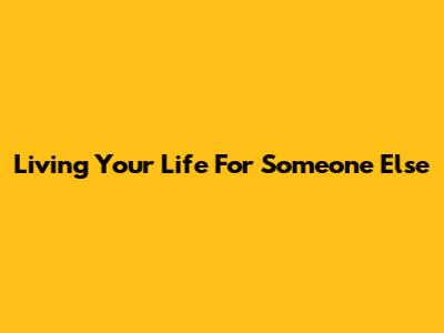 Living Your Life For Someone Else