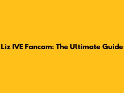 Liz IVE Fancam: The Ultimate Guide
