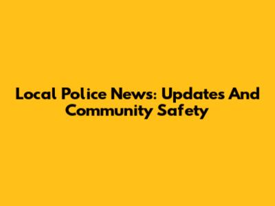 Local Police News: Updates And Community Safety
