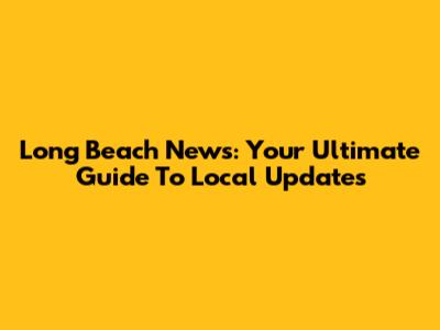 Long Beach News: Your Ultimate Guide To Local Updates