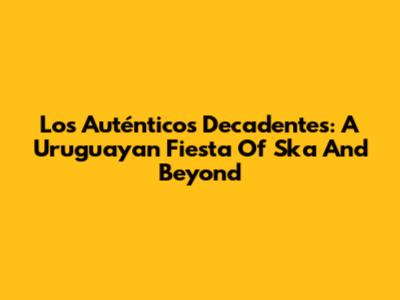 Los Auténticos Decadentes: A Uruguayan Fiesta Of Ska And Beyond