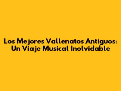 Los Mejores Vallenatos Antiguos: Un Viaje Musical Inolvidable