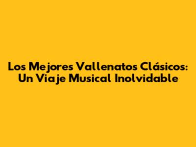 Los Mejores Vallenatos Clásicos: Un Viaje Musical Inolvidable