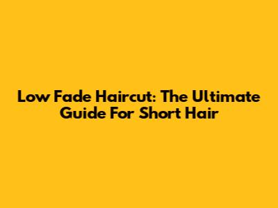 Low Fade Haircut: The Ultimate Guide For Short Hair