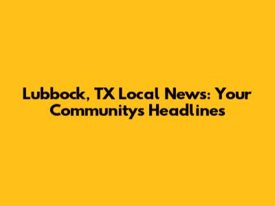 Lubbock, TX Local News: Your Community's Headlines