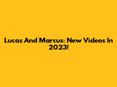 Lucas And Marcus: New Videos In 2023!