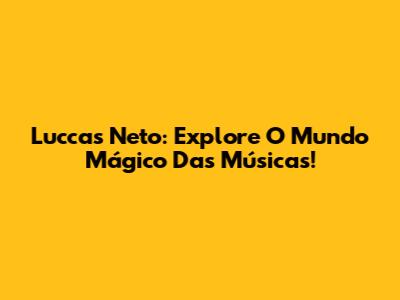 Luccas Neto: Explore O Mundo Mágico Das Músicas!