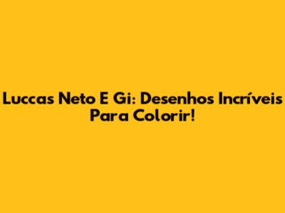 Luccas Neto E Gi: Desenhos Incríveis Para Colorir!