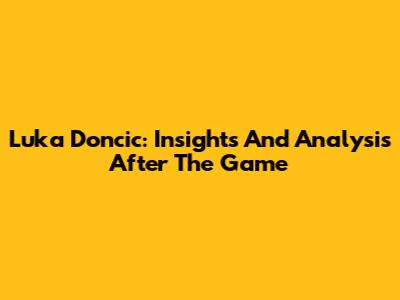 Luka Doncic: Insights And Analysis After The Game