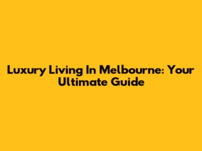 Luxury Living In Melbourne: Your Ultimate Guide