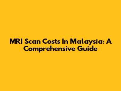 MRI Scan Costs In Malaysia: A Comprehensive Guide