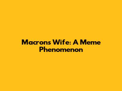 Macron's Wife: A Meme Phenomenon