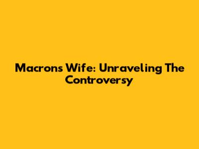 Macron's Wife: Unraveling The Controversy