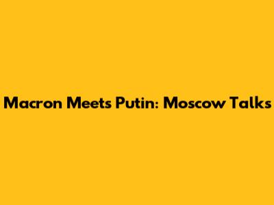 Macron Meets Putin: Moscow Talks