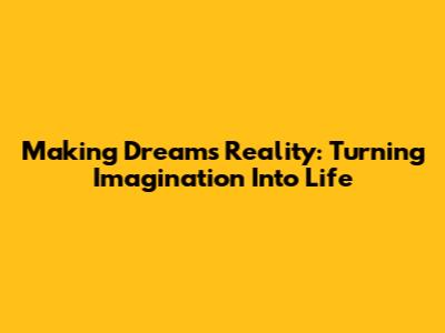 Making Dreams Reality: Turning Imagination Into Life