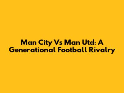 Man City Vs Man Utd: A Generational Football Rivalry