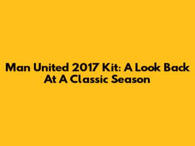 Man United 2017 Kit: A Look Back At A Classic Season