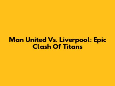 Man United Vs. Liverpool: Epic Clash Of Titans