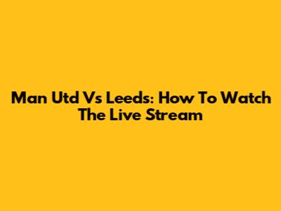 Man Utd Vs Leeds: How To Watch The Live Stream