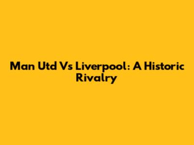 Man Utd Vs Liverpool: A Historic Rivalry