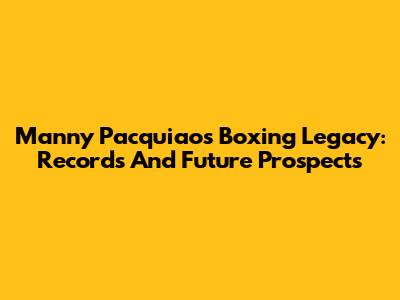 Manny Pacquiao's Boxing Legacy: Records And Future Prospects